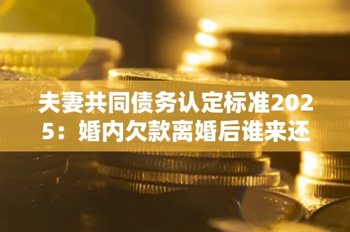 北京夫妻共同债务认定标准2025:婚内欠款离婚后谁来还? 北京夫妻共同债务认定标准2025:婚内欠款离婚后谁来还?